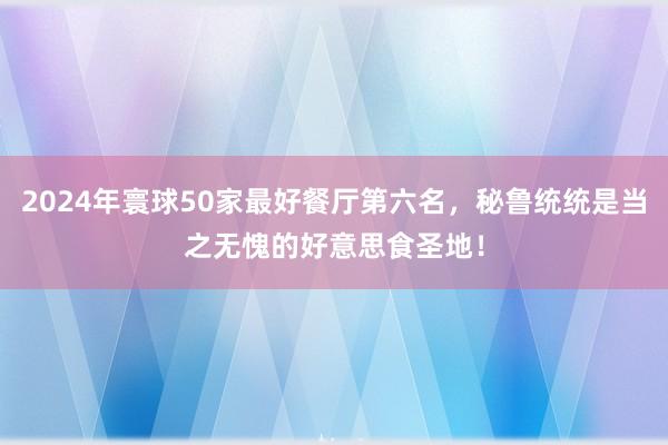 2024年寰球50家最好餐厅第六名，秘鲁统统是当之无愧的好意思食圣地！