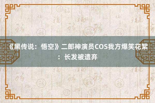 《黑传说：悟空》二郎神演员COS我方爆笑花絮：长发被遗弃
