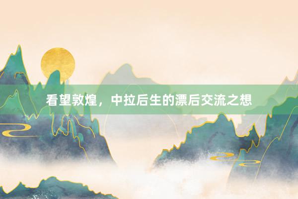 看望敦煌，中拉后生的漂后交流之想