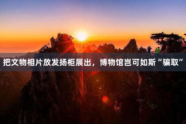 把文物相片放发扬柜展出，博物馆岂可如斯“骗取”