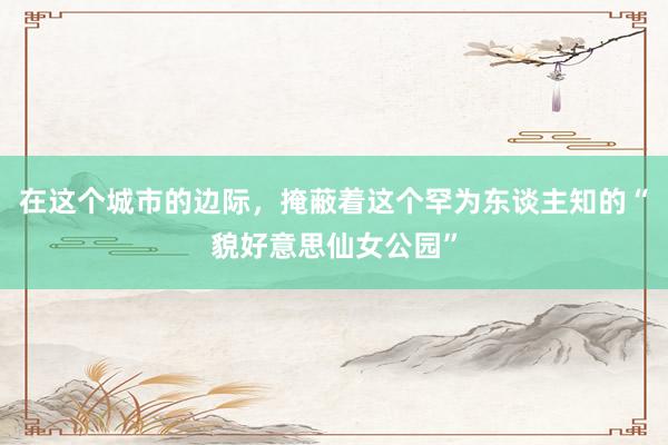 在这个城市的边际，掩蔽着这个罕为东谈主知的“貌好意思仙女公园”