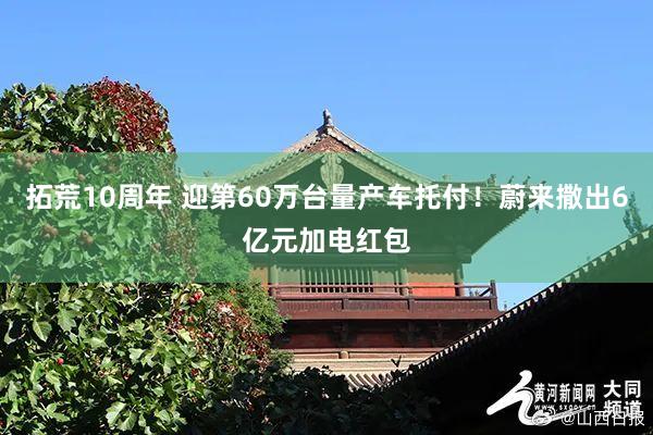 拓荒10周年 迎第60万台量产车托付！蔚来撒出6亿元加电红包