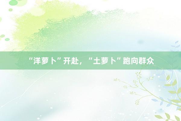“洋萝卜”开赴，“土萝卜”跑向群众