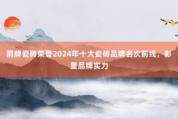 箭牌瓷砖荣登2024年十大瓷砖品牌名次前线，彰显品牌实力