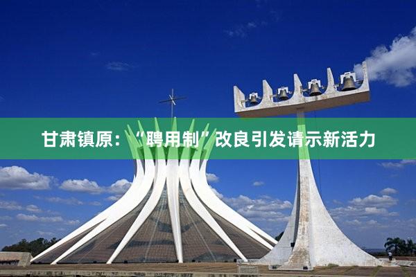 甘肃镇原：“聘用制”改良引发请示新活力
