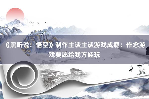 《黑听说：悟空》制作主谈主谈游戏成瘾：作念游戏要愿给我方娃玩
