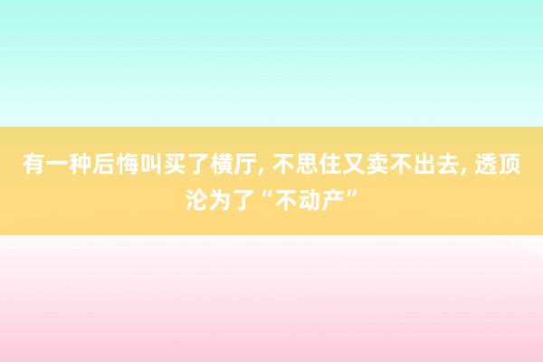 有一种后悔叫买了横厅, 不思住又卖不出去, 透顶沦为了“不动产”