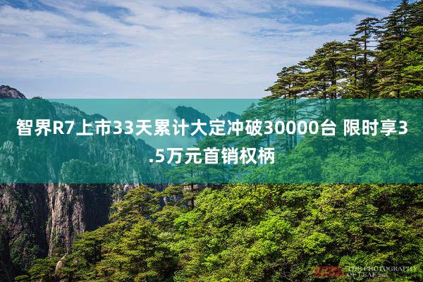 智界R7上市33天累计大定冲破30000台 限时享3.5万元首销权柄